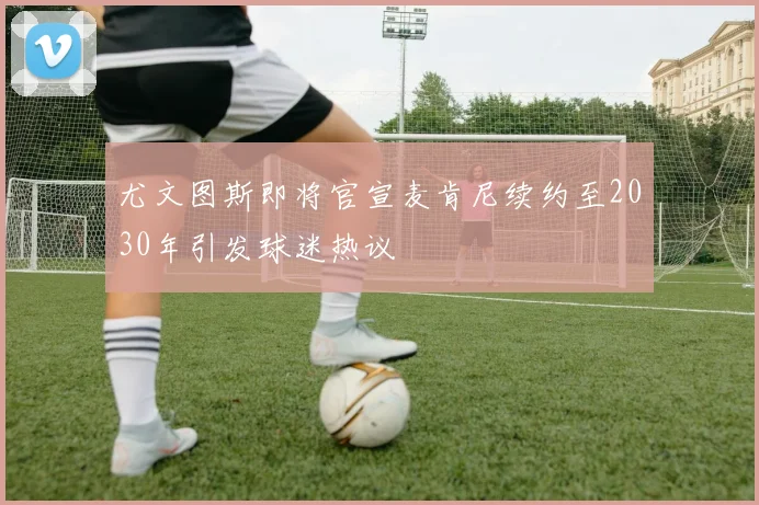 尤文图斯即将官宣麦肯尼续约至2030年引发球迷热议