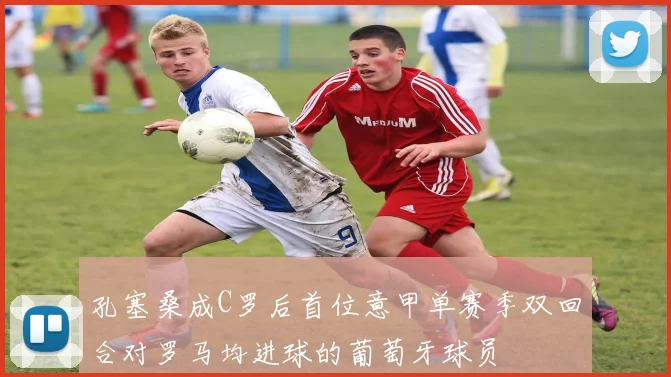 孔塞桑成C罗后首位意甲单赛季双回合对罗马均进球的葡萄牙球员