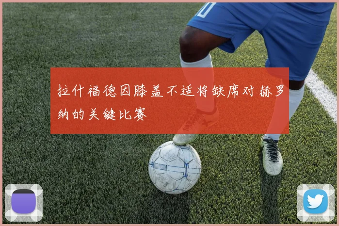 拉什福德因膝盖不适将缺席对赫罗纳的关键比赛