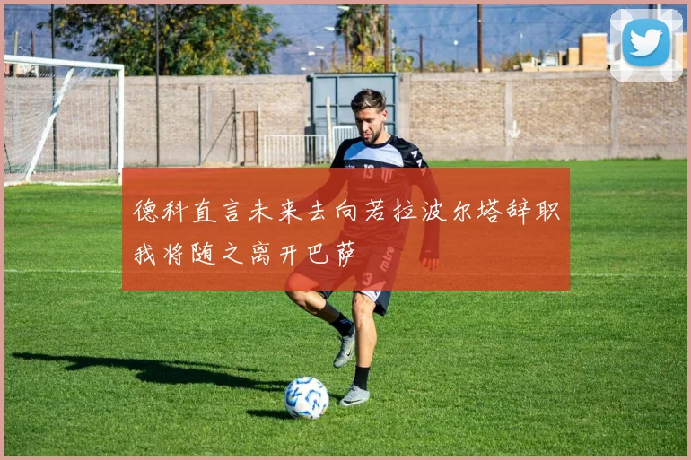 德科直言未来去向若拉波尔塔辞职我将随之离开巴萨
