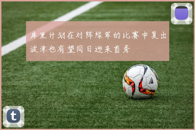 库里计划在对阵绿军的比赛中复出波津也有望同日迎来首秀