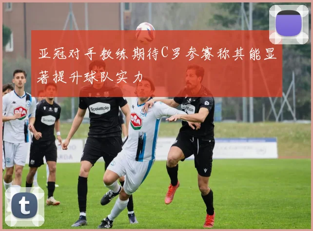 亚冠对手教练期待C罗参赛称其能显著提升球队实力
