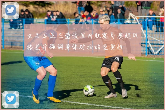 女足后卫王莹谈国内联赛与澳超风格差异强调身体对抗的重要性
