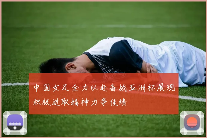 中国女足全力以赴备战亚洲杯展现积极进取精神力争佳绩