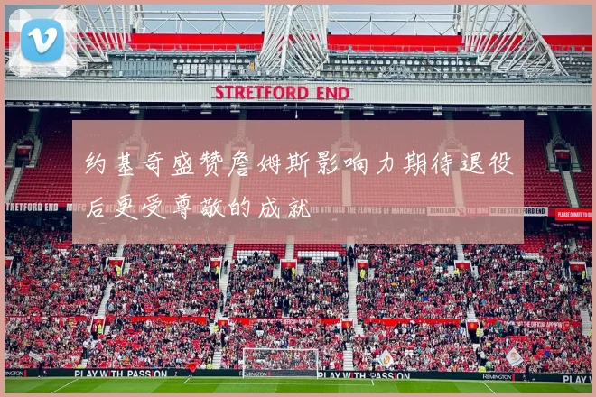 约基奇盛赞詹姆斯影响力期待退役后更受尊敬的成就