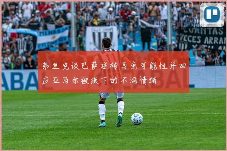 弗里克谈巴萨逆转马竞可能性并回应亚马尔被换下的不满情绪