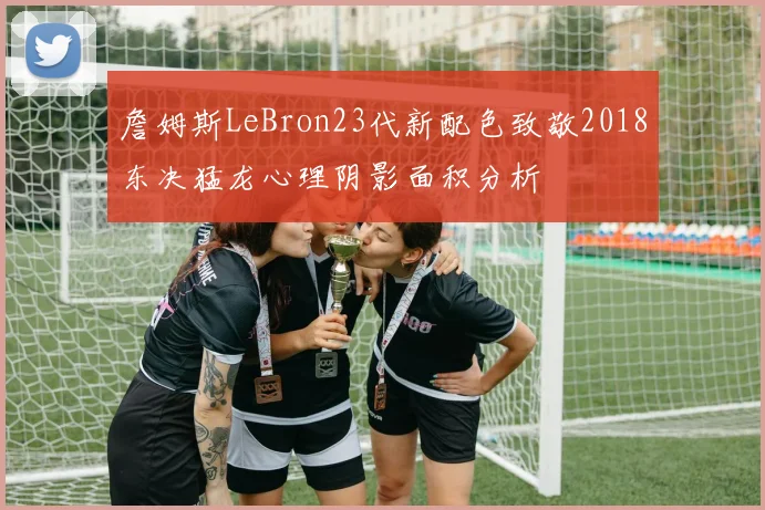 詹姆斯LeBron23代新配色致敬2018东决猛龙心理阴影面积分析