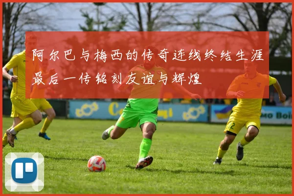 阿尔巴与梅西的传奇连线终结生涯最后一传铭刻友谊与辉煌