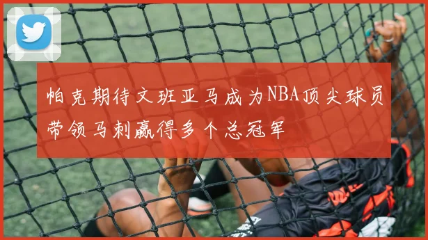 帕克期待文班亚马成为NBA顶尖球员带领马刺赢得多个总冠军