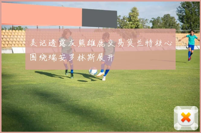 美记透露灰熊雄鹿交易莫兰特核心围绕瑞安罗林斯展开