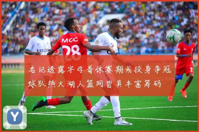 名记透露字母哥休赛期或投身争冠球队热火湖人篮网皆具丰富筹码