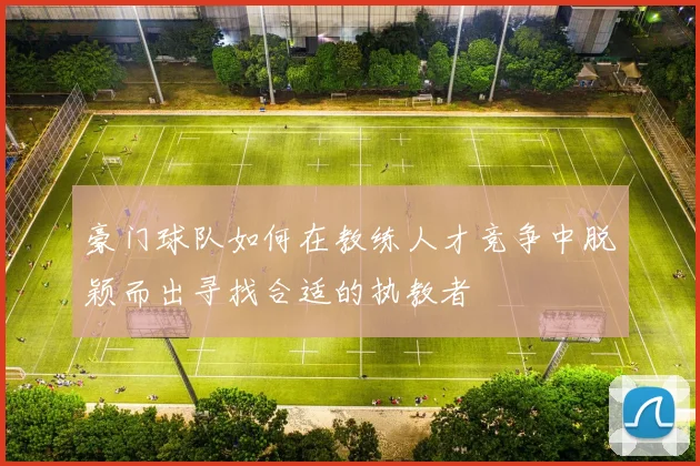 豪门球队如何在教练人才竞争中脱颖而出寻找合适的执教者