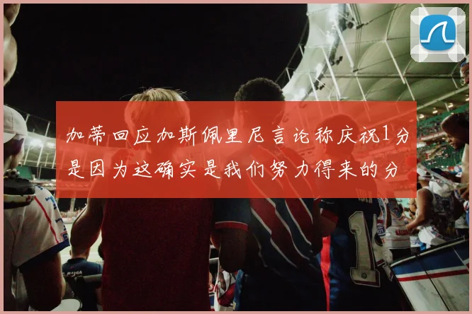 加蒂回应加斯佩里尼言论称庆祝1分是因为这确实是我们努力得来的分数