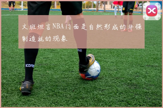 文班坦言NBA门面是自然形成的非强制造就的现象