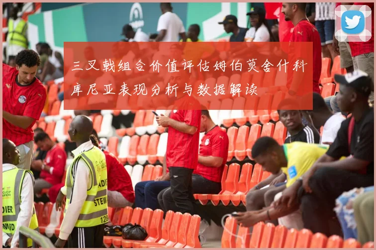 三叉戟组合价值评估姆伯莫舍什科库尼亚表现分析与数据解读