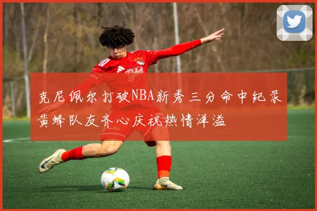 克尼佩尔打破NBA新秀三分命中纪录黄蜂队友齐心庆祝热情洋溢
