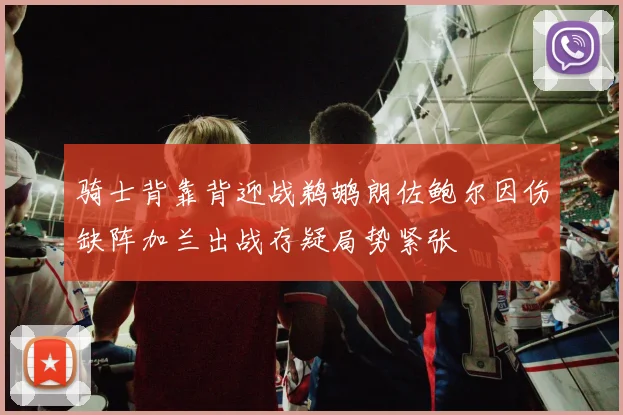 骑士背靠背迎战鹈鹕朗佐鲍尔因伤缺阵加兰出战存疑局势紧张