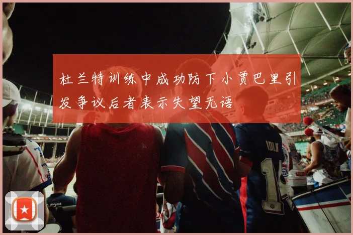 杜兰特训练中成功防下小贾巴里引发争议后者表示失望无语