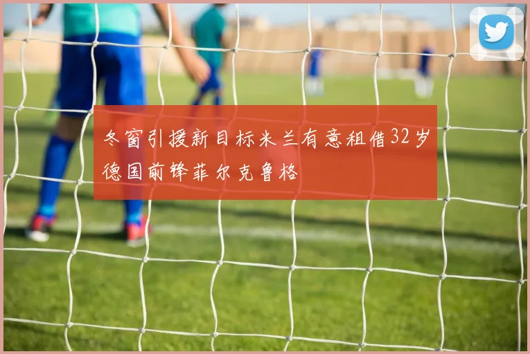 冬窗引援新目标米兰有意租借32岁德国前锋菲尔克鲁格