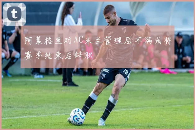 阿莱格里对AC米兰管理层不满或将赛季结束后辞职
